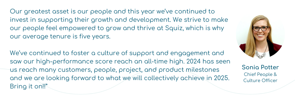 “Our greatest asset is our people and this year we’ve continued to invest in supporting their growth and development. We strive to make our people feel empowered to grow and thrive at Squiz, which is why our average tenure is five years.   We’ve continued to foster a culture of support and engagement and saw our high-performance score reach an all-time high. 2024 has seen us reach many customers, people, project, and product milestones and we are looking forward to what we will collectively achieve in 2025. Bring it on!!”