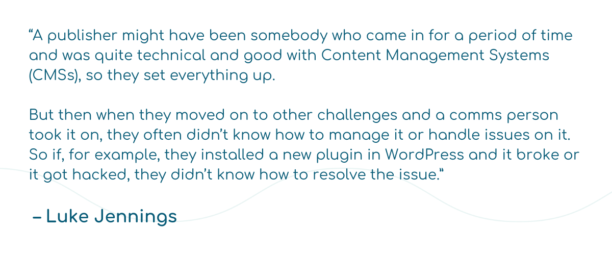 “A publisher might have been somebody who came in for a period of time and was quite technical and good with Content Management Systems (CMSs), so they set everything up.   But then when they moved on to other challenges and a comms person took it on, they often didn’t know how to manage it or handle issues on it. So if, for example, they installed a new plugin in WordPress and it broke or it got hacked, they didn’t know how to resolve the issue.”    – Luke Jennings