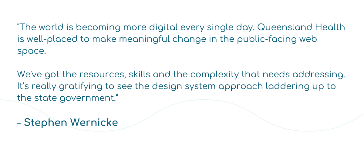 "The world is becoming more digital every single day. Queensland Health is well-placed to make meaningful change in the public-facing web space.   We've got the resources, skills and the complexity that needs addressing. It's really gratifying to see the design system approach laddering up to the state government.”  – Stephen Wernicke